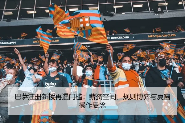 巴萨注册新援再遇门槛：薪资空间、规则博弈与夏窗操作悬念